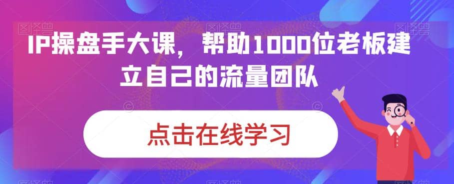 IP-操盘手大课，帮助1000位老板建立自己的流量团队（13节课）|琦哥资源