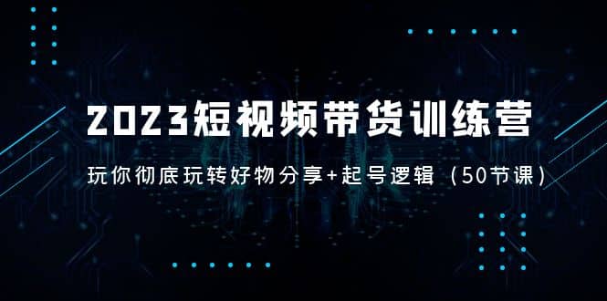 2023短视频带货训练营：带你彻底玩转好物分享+起号逻辑（50节课）|琦哥资源