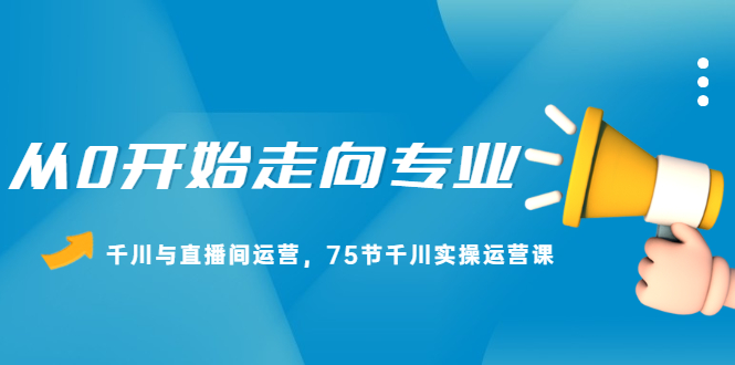 从0开始走向专业，千川与直播间运营，75节千川实操运营课|琦哥资源