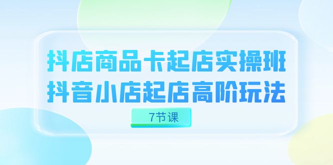 抖店-商品卡起店实战班，抖音小店起店高阶玩法（7节课）|琦哥资源