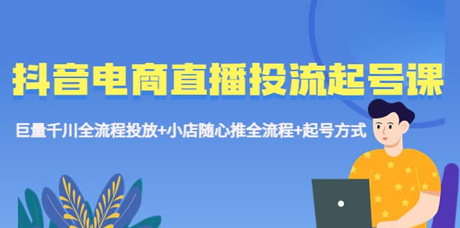 抖音电商直播投流起号课程 巨量千川全流程投放+小店随心推全流程+起号方式|琦哥资源