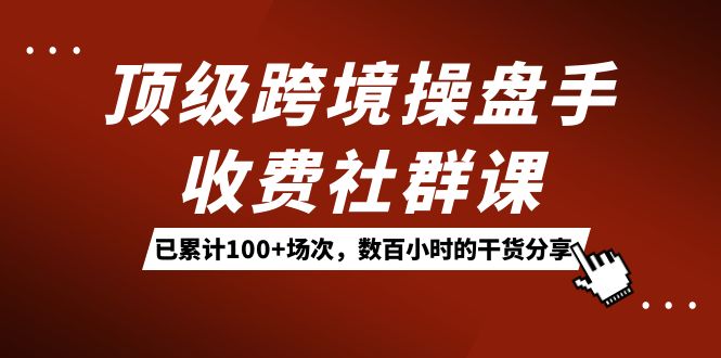 顶级跨境操盘手收费社群课：已累计100+场次，数百小时的干货分享！|琦哥资源
