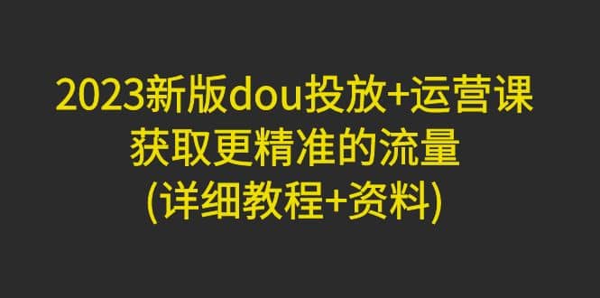 2023新版dou投放+运营课：获取更精准的流量(详细教程+资料)无水印|琦哥资源