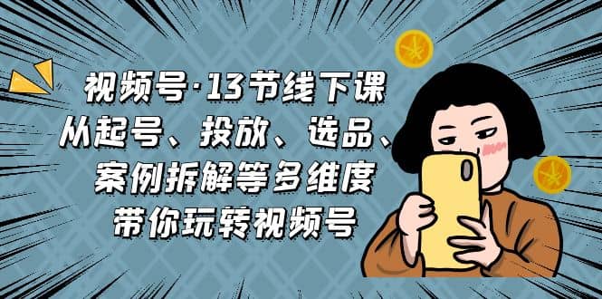 视频号·13节线下课，从起号、投放、选品、案例拆解等多维度带你玩转视频号|琦哥资源