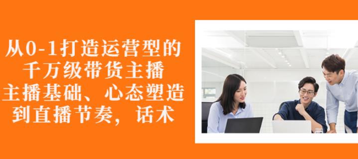 从0-1打造运营型的带货主播：主播基础、心态塑造，能力培养到直播节奏，话术进行全面讲解|琦哥资源