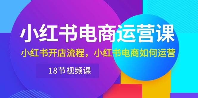 小红书·电商运营课：小红书开店流程，小红书电商如何运营（18节视频课）|琦哥资源