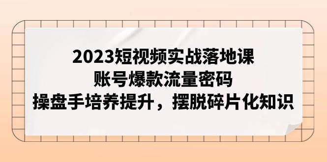 2023短视频实战落地课，账号爆款流量密码，操盘手培养提升，摆脱碎片化知识|琦哥资源