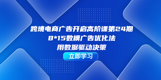跨境电商-广告开启高阶课第24期，8*15数模广告优化法，用数据驱动决策|琦哥资源