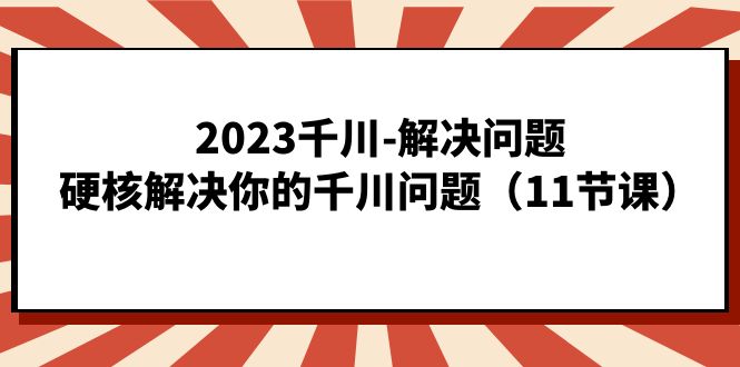 2023千川-解决问题，硬核解决你的千川问题（11节课）|琦哥资源