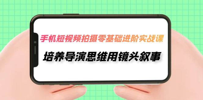 手机短视频拍摄-零基础进阶实操课，培养导演思维用镜头叙事（30节课）|琦哥资源