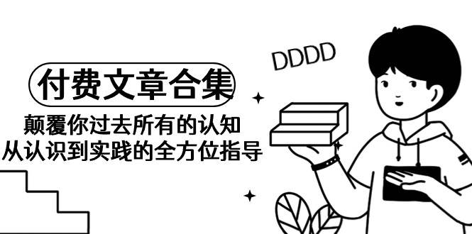 《某公众号付费文章合集》颠覆你过去所有的认知 从认识到实践的全方位指导|琦哥资源