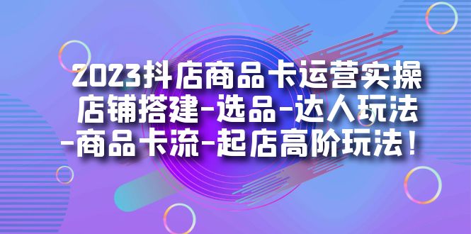 2023抖店商品卡运营实操：店铺搭建-选品-达人玩法-商品卡流-起店高阶玩玩|琦哥资源