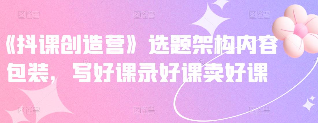 《抖课创造营》选题架构内容包装，写好课录好课卖好课|琦哥资源