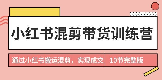 小红书混剪带货训练营，通过小红书搬运混剪，实现成交（10节课完结版）|琦哥资源