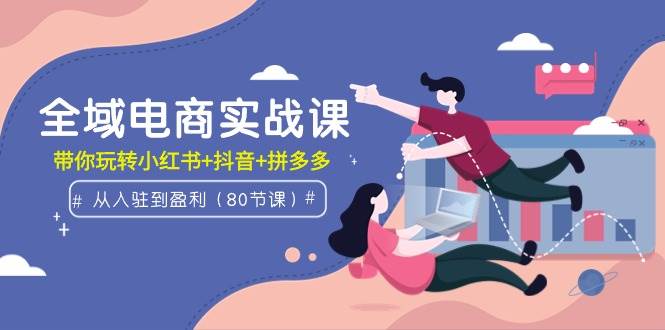 全域电商实战课：从入驻到盈利，带你玩转小红书+抖音+拼多多（80节课）|琦哥资源