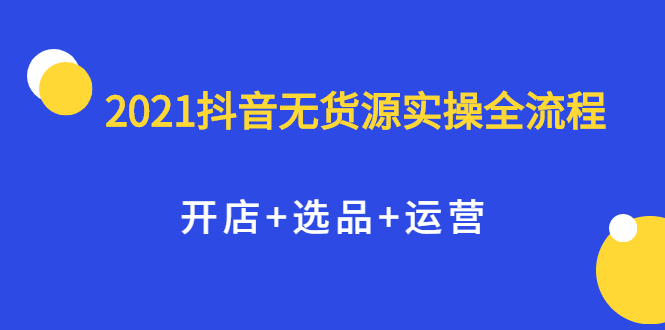 2021抖音无货源实操全流程，开店+选品+运营，全职兼职都可操作|琦哥资源