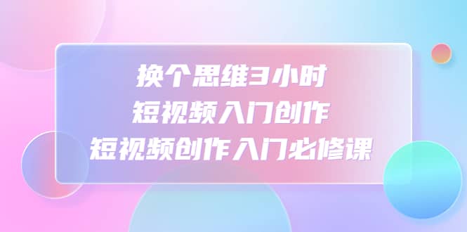 换个思维3小时短视频入门创作，短视频创作入门必修课|琦哥资源