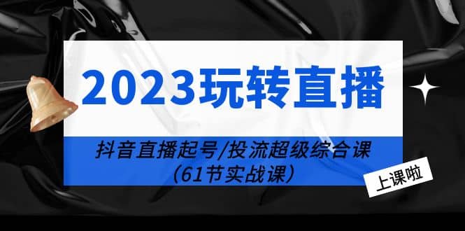 2023玩转直播线上课：抖音直播起号-投流超级干货（61节实战课）|琦哥资源