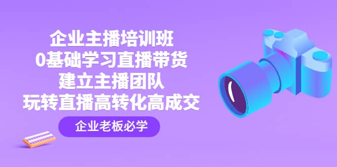 企业主播培训班：0基础学习直播带货，建立主播团队，玩转直播高转化高成交|琦哥资源