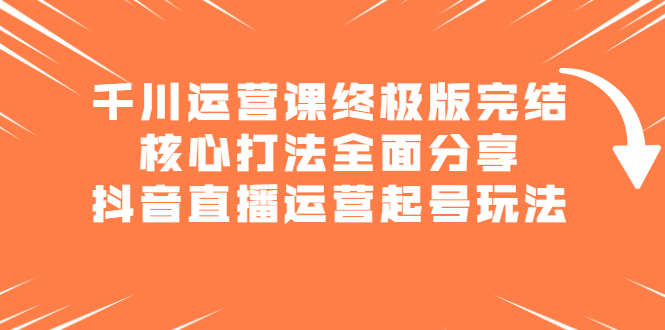 千川运营课终极版完结：核心打法全面分享，抖音直播运营起号玩法|琦哥资源