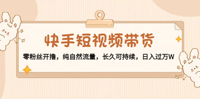 快手短视频带货：零粉丝开撸，纯自然流量，长久可持续|琦哥资源