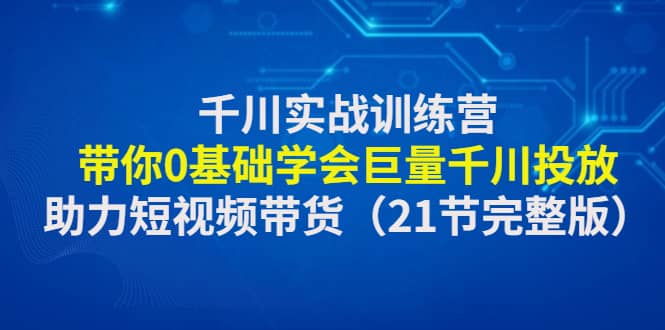 千川实战训练营：带你0基础学会巨量千川投放，助力短视频带货（21节完整版）|琦哥资源