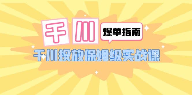千川-爆单实战指南：千川投放保姆级实战课（22节课时）|琦哥资源
