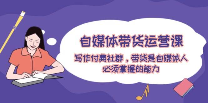 自媒体带货运营课：写作付费社群，带货是自媒体人必须掌握的能力|琦哥资源