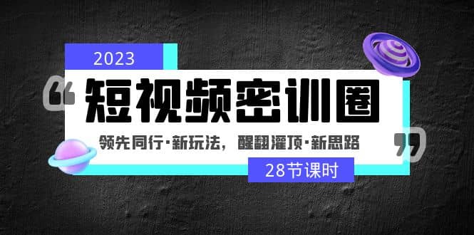 2023短视频密训圈：领先同行·新玩法，醒翻灌顶·新思路（28节课时）|琦哥资源