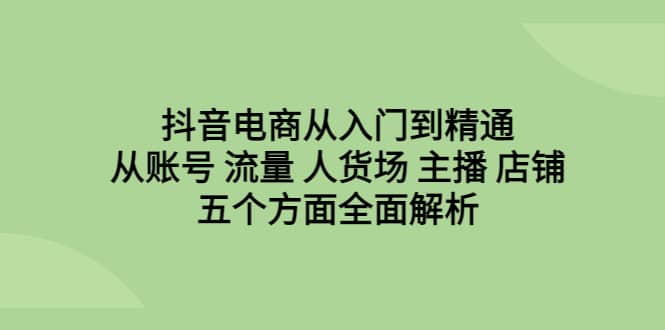 抖音电商从入门到精通，从账号 流量 人货场 主播 店铺五个方面全面解析|琦哥资源