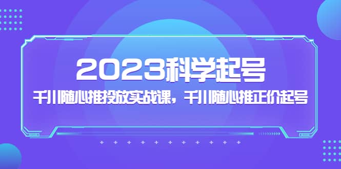 2023科学起号，千川随心推投放实战课，千川随心推正价起号|琦哥资源
