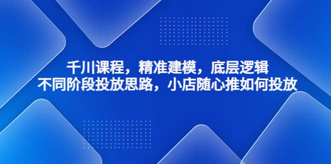 千川课程，精准建模，底层逻辑，不同阶段投放思路，小店随心推如何投放|琦哥资源