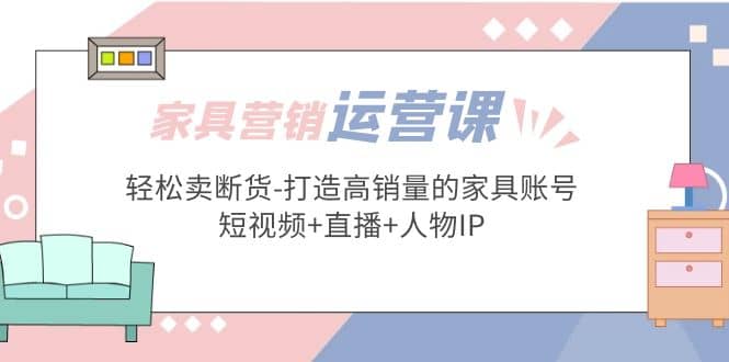 家具营销·运营实战 轻松卖断货-打造高销量的家具账号(短视频+直播+人物IP)|琦哥资源