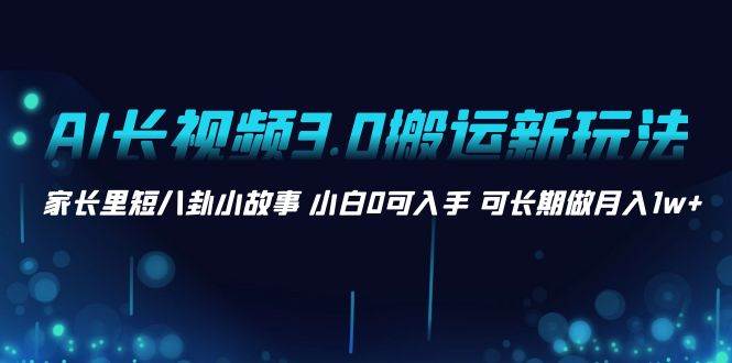 AI长视频3.0搬运新玩法 家长里短八卦小故事 小白0可入手 可长期做月入1w+|琦哥资源