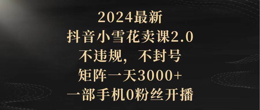 2024最新抖音小雪花卖课2.0 不违规 不封号 矩阵一天3000+一部手机0粉丝开播|琦哥资源