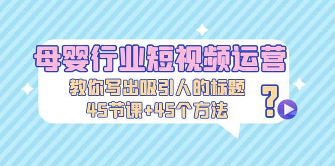 母婴行业短视频运营：教你写个吸引人的标题，45节课+45个方法|琦哥资源