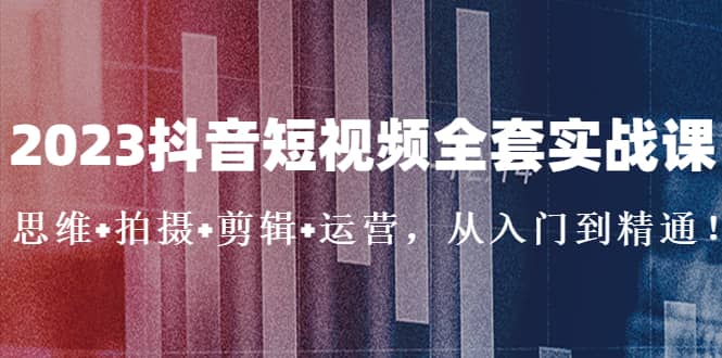 2023抖音短视频全套实战课：思维+拍摄+剪辑+运营，从入门到精通|琦哥资源