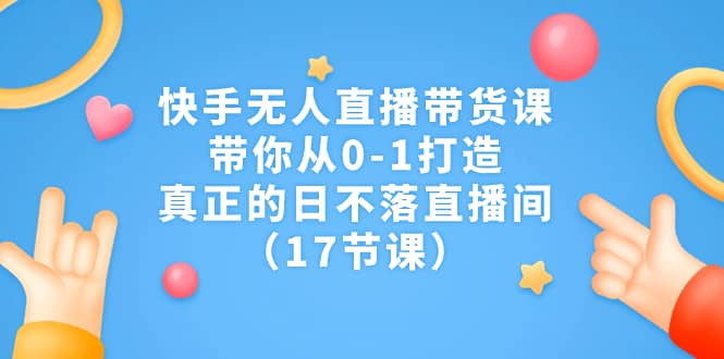快手无人直播带货课，带你从0-1打造，真正的日不落直播间（17节课）|琦哥资源