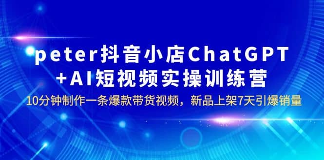 peter抖音小店ChatGPT+AI短视频实训 10分钟做一条爆款带货视频 7天引爆销量|琦哥资源