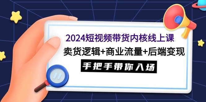 2024短视频带货内核线上课：卖货逻辑+商业流量+后端变现，手把手带你入场|琦哥资源