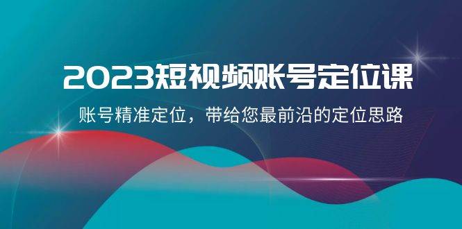 2023短视频账号-定位课，账号精准定位，带给您最前沿的定位思路（21节课）|琦哥资源