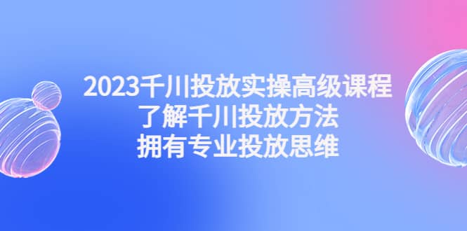 2023千川投放实操高级课程：了解千川投放方法，拥有专业投放思维|琦哥资源