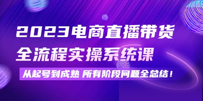2023电商直播带货全流程实操系统课：从起号到成熟所有阶段问题全总结|琦哥资源
