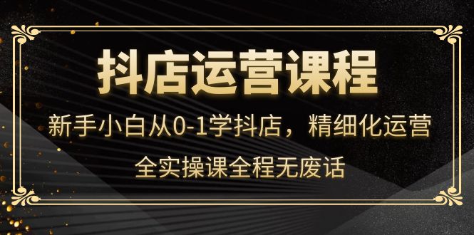 抖店运营，新手小白从0-1学抖店，精细化运营，全实操课全程无废话|琦哥资源