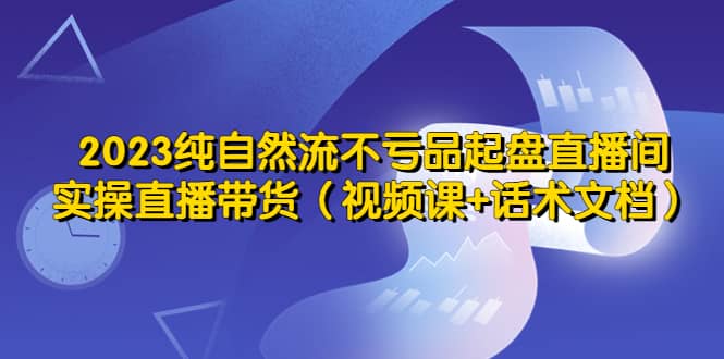 2023纯自然流不亏品起盘直播间，实操直播带货（视频课+话术文档）|琦哥资源