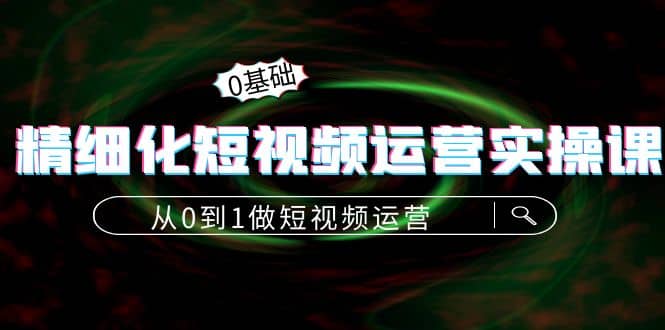 精细化短视频运营实操课，从0到1做短视频运营：算法篇+定位篇+内容篇|琦哥资源