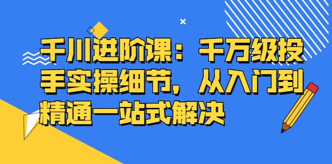 千川进阶课：千川投放细节实操，从入门到精通一站式解决|琦哥资源