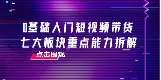 0基础入门短视频带货，七大板块重点能力拆解，7节精品课4小时干货|琦哥资源