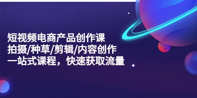 短视频电商产品创作课，拍摄/种草/剪辑/内容创作/一站式课程 快速获取流量|琦哥资源