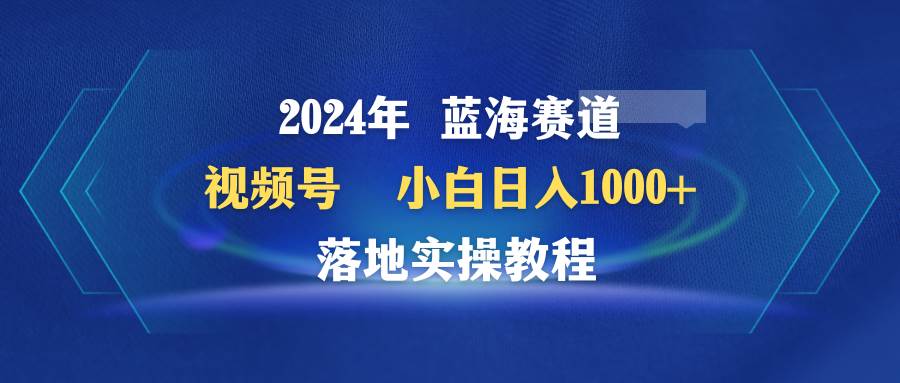 2024年蓝海赛道 视频号  小白日入1000+ 落地实操教程|琦哥资源